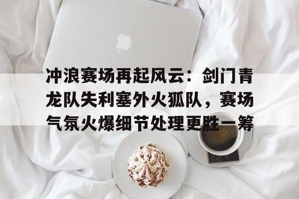 亚博-冲浪赛场再起风云：剑门青龙队失利塞外火狐队，赛场气氛火爆细节处理更胜一筹的简单介绍